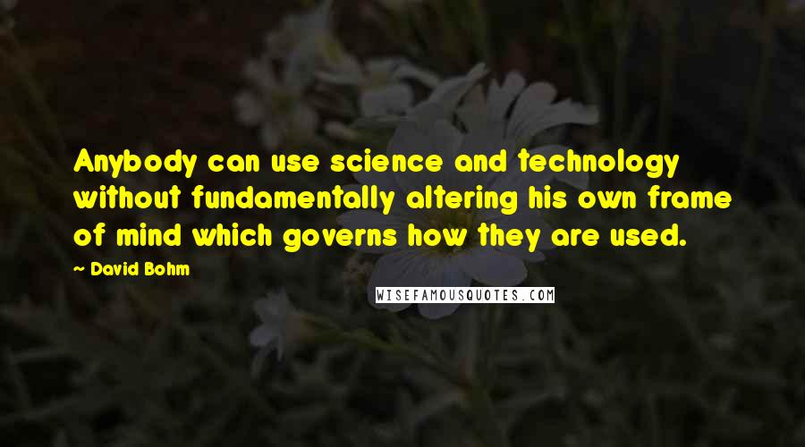 David Bohm Quotes: Anybody can use science and technology without fundamentally altering his own frame of mind which governs how they are used.