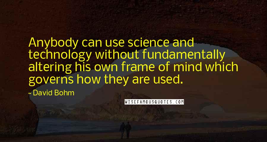 David Bohm Quotes: Anybody can use science and technology without fundamentally altering his own frame of mind which governs how they are used.