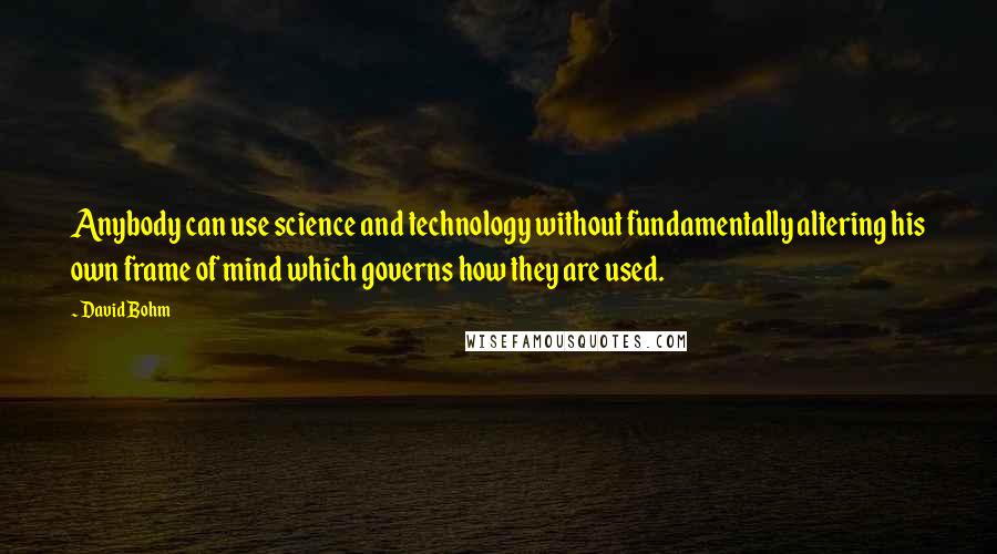 David Bohm Quotes: Anybody can use science and technology without fundamentally altering his own frame of mind which governs how they are used.