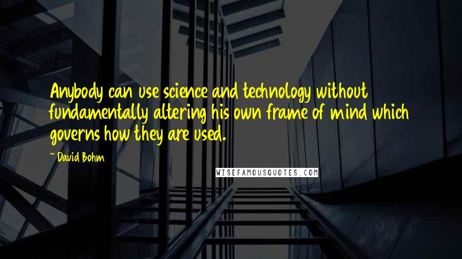 David Bohm Quotes: Anybody can use science and technology without fundamentally altering his own frame of mind which governs how they are used.