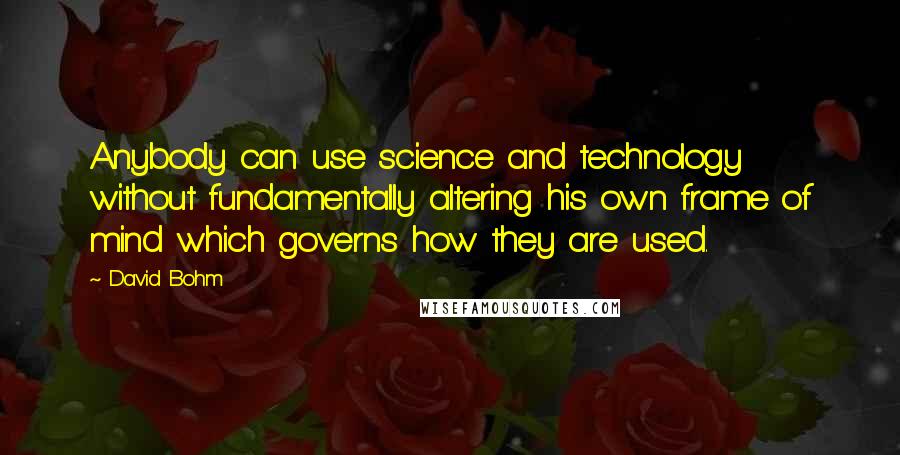 David Bohm Quotes: Anybody can use science and technology without fundamentally altering his own frame of mind which governs how they are used.