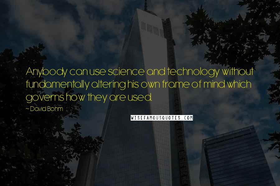 David Bohm Quotes: Anybody can use science and technology without fundamentally altering his own frame of mind which governs how they are used.