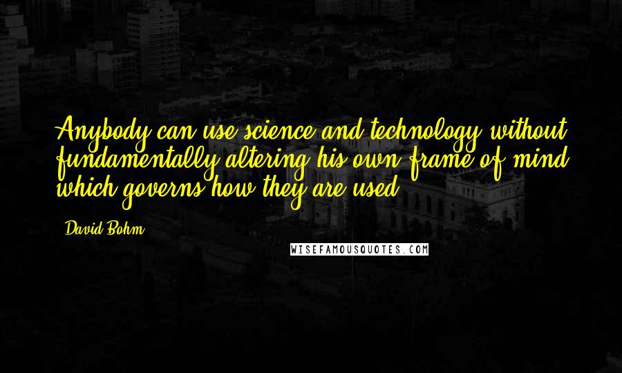 David Bohm Quotes: Anybody can use science and technology without fundamentally altering his own frame of mind which governs how they are used.