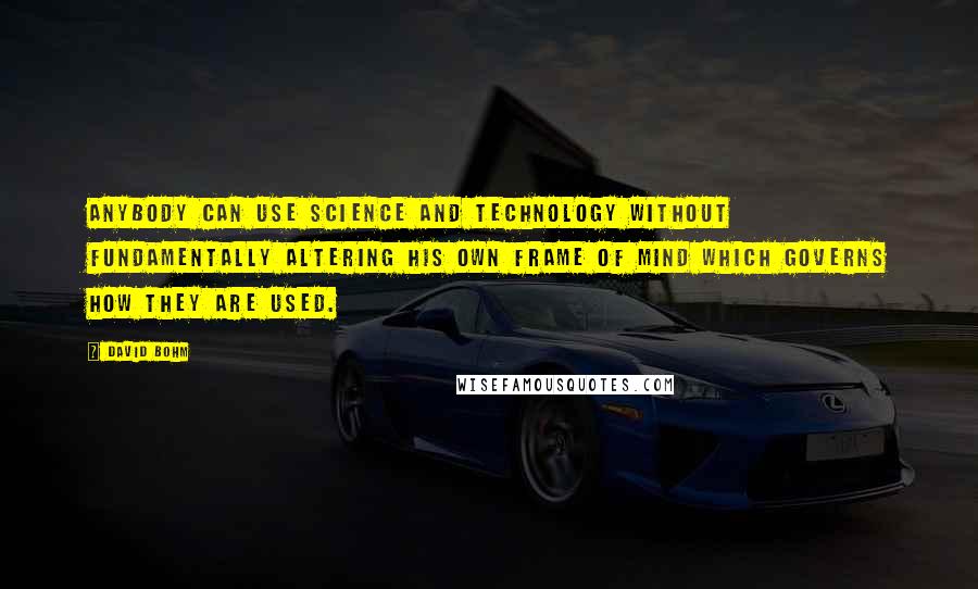 David Bohm Quotes: Anybody can use science and technology without fundamentally altering his own frame of mind which governs how they are used.