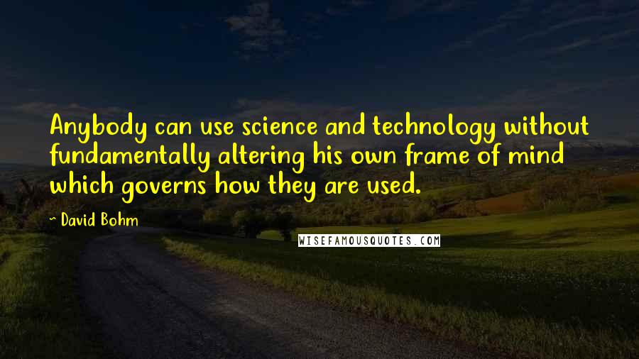 David Bohm Quotes: Anybody can use science and technology without fundamentally altering his own frame of mind which governs how they are used.