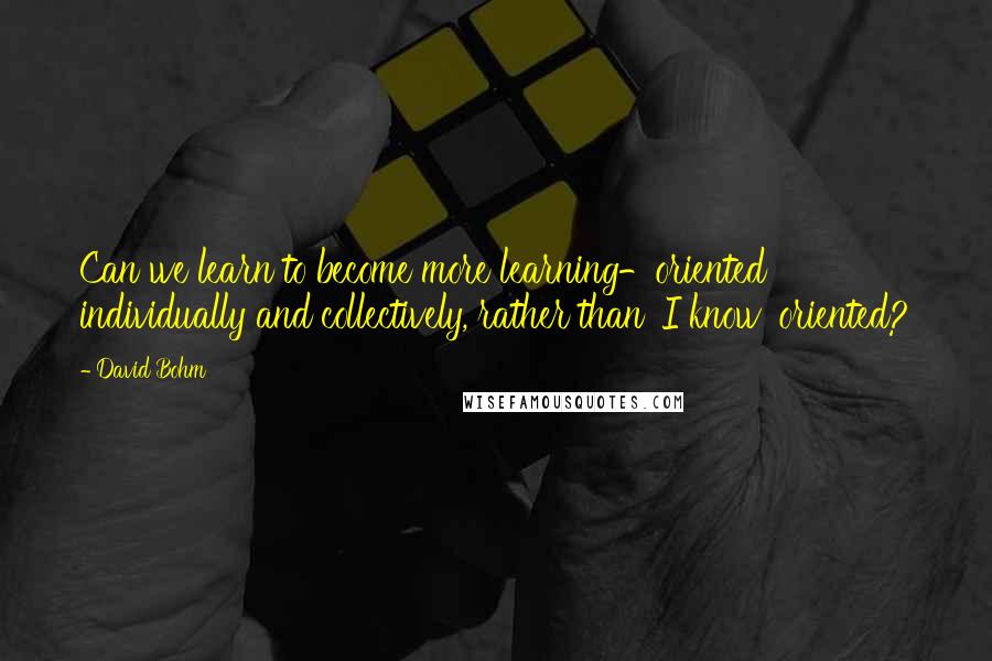 David Bohm Quotes: Can we learn to become more learning-oriented individually and collectively, rather than 'I know' oriented?