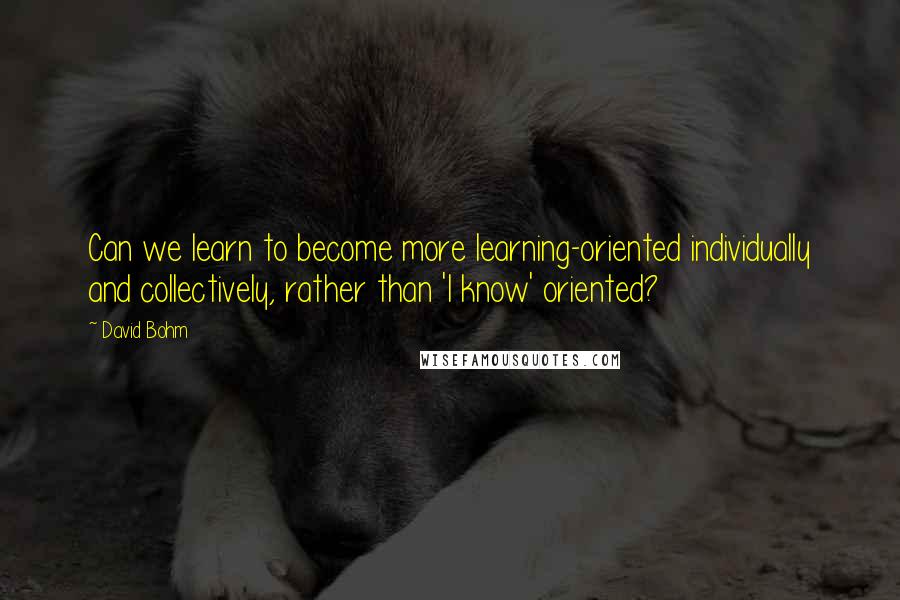 David Bohm Quotes: Can we learn to become more learning-oriented individually and collectively, rather than 'I know' oriented?