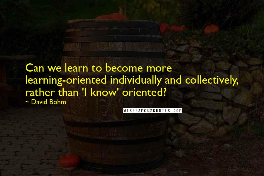 David Bohm Quotes: Can we learn to become more learning-oriented individually and collectively, rather than 'I know' oriented?