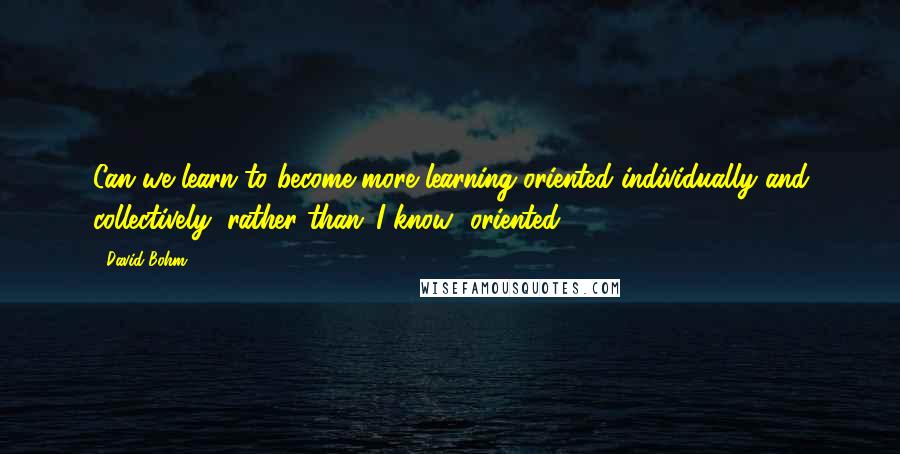 David Bohm Quotes: Can we learn to become more learning-oriented individually and collectively, rather than 'I know' oriented?