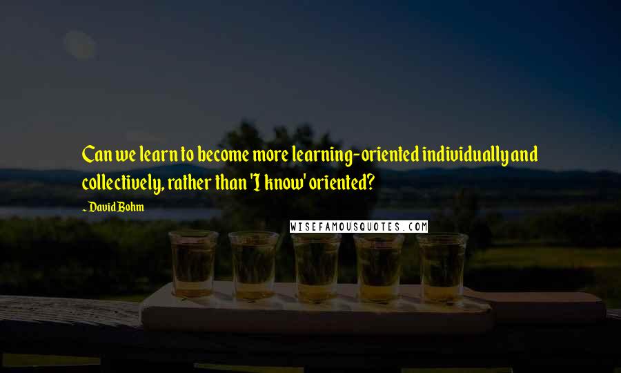 David Bohm Quotes: Can we learn to become more learning-oriented individually and collectively, rather than 'I know' oriented?