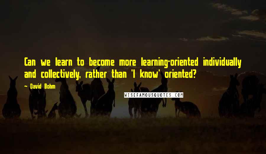 David Bohm Quotes: Can we learn to become more learning-oriented individually and collectively, rather than 'I know' oriented?