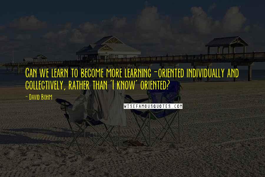 David Bohm Quotes: Can we learn to become more learning-oriented individually and collectively, rather than 'I know' oriented?