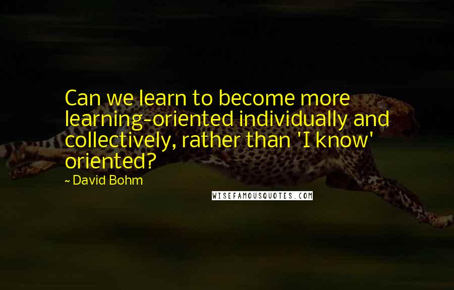 David Bohm Quotes: Can we learn to become more learning-oriented individually and collectively, rather than 'I know' oriented?