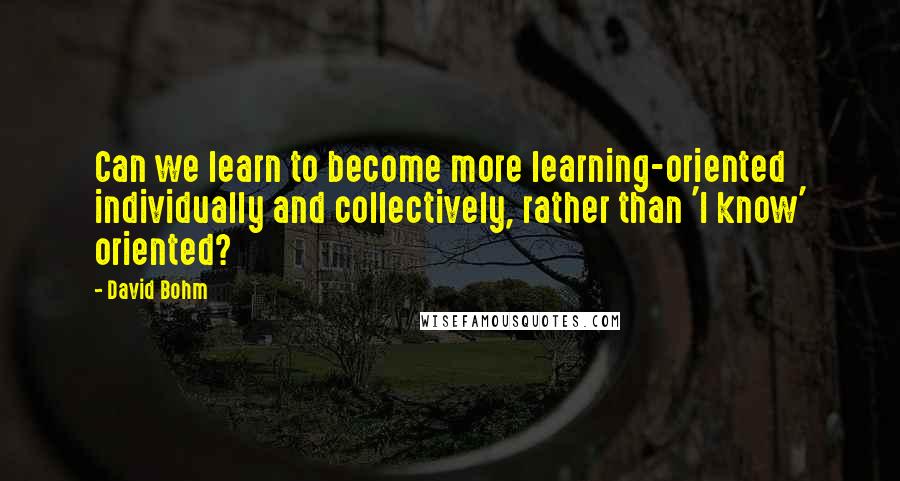 David Bohm Quotes: Can we learn to become more learning-oriented individually and collectively, rather than 'I know' oriented?