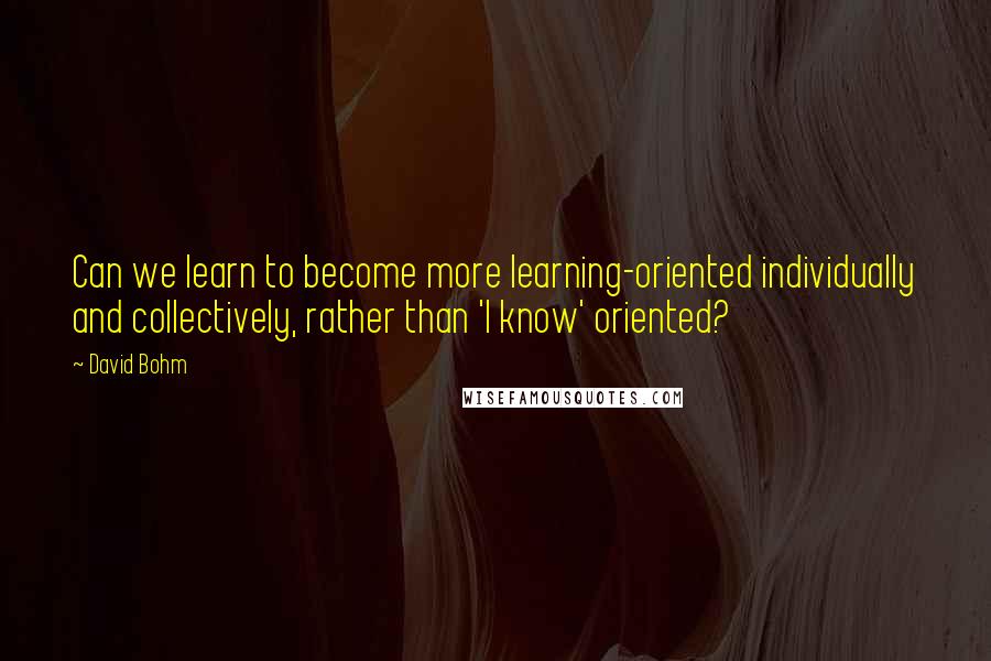 David Bohm Quotes: Can we learn to become more learning-oriented individually and collectively, rather than 'I know' oriented?