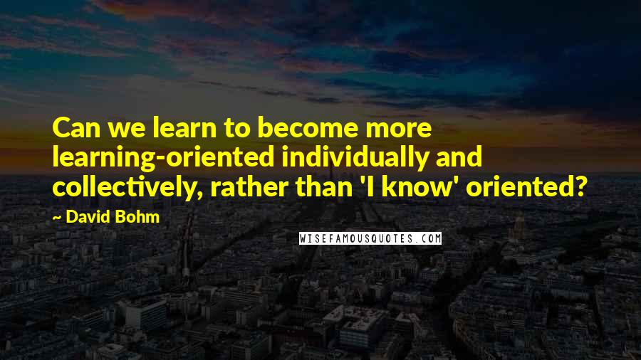 David Bohm Quotes: Can we learn to become more learning-oriented individually and collectively, rather than 'I know' oriented?
