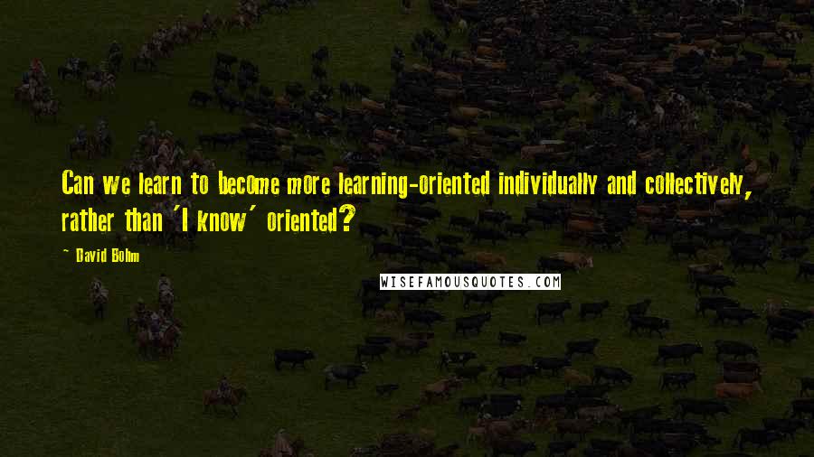 David Bohm Quotes: Can we learn to become more learning-oriented individually and collectively, rather than 'I know' oriented?