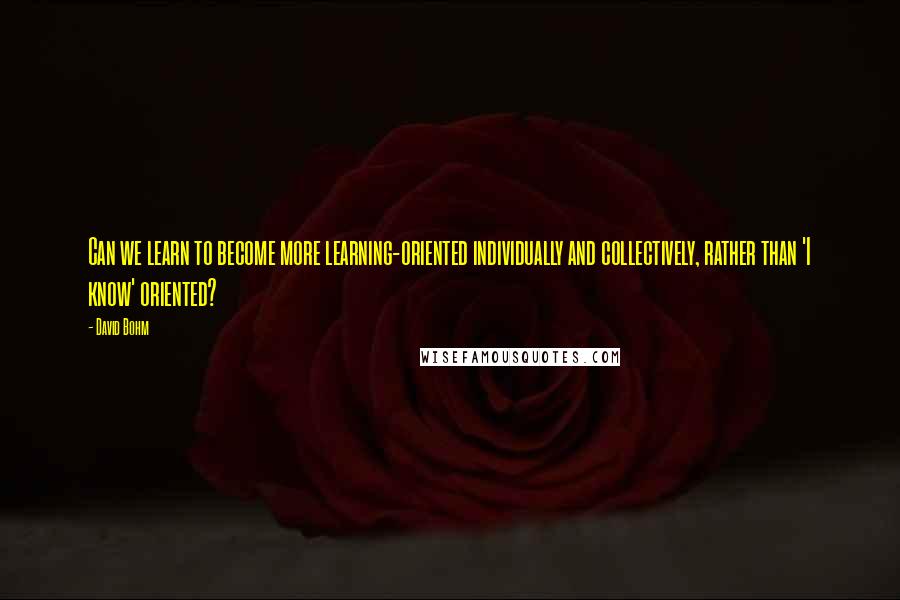 David Bohm Quotes: Can we learn to become more learning-oriented individually and collectively, rather than 'I know' oriented?