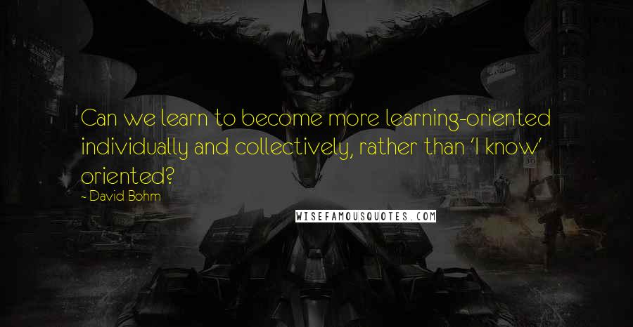 David Bohm Quotes: Can we learn to become more learning-oriented individually and collectively, rather than 'I know' oriented?