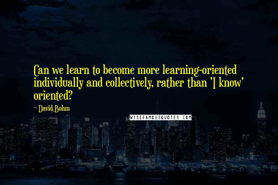 David Bohm Quotes: Can we learn to become more learning-oriented individually and collectively, rather than 'I know' oriented?