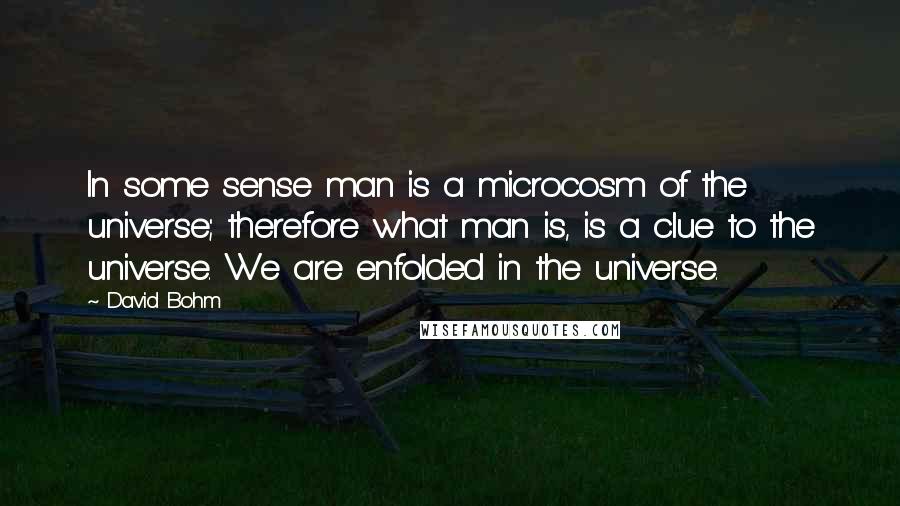 David Bohm Quotes: In some sense man is a microcosm of the universe; therefore what man is, is a clue to the universe. We are enfolded in the universe.