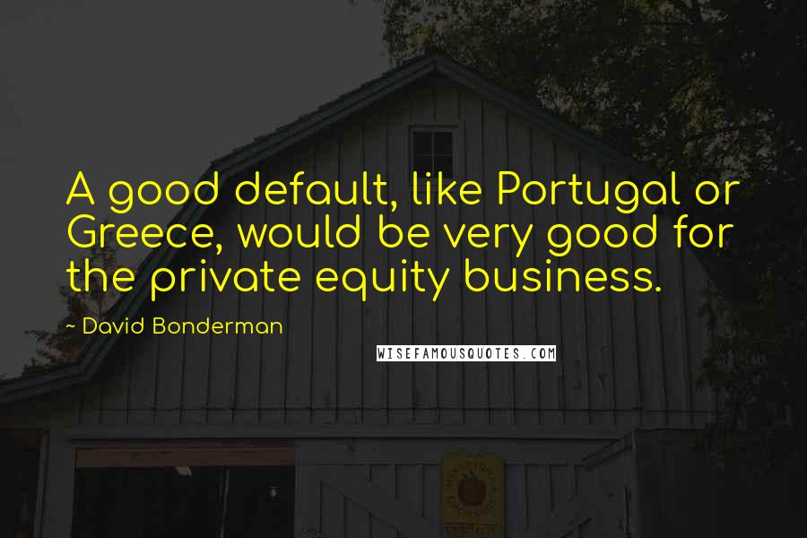 David Bonderman Quotes: A good default, like Portugal or Greece, would be very good for the private equity business.
