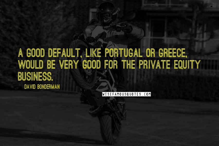 David Bonderman Quotes: A good default, like Portugal or Greece, would be very good for the private equity business.