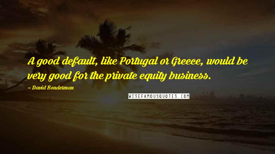 David Bonderman Quotes: A good default, like Portugal or Greece, would be very good for the private equity business.