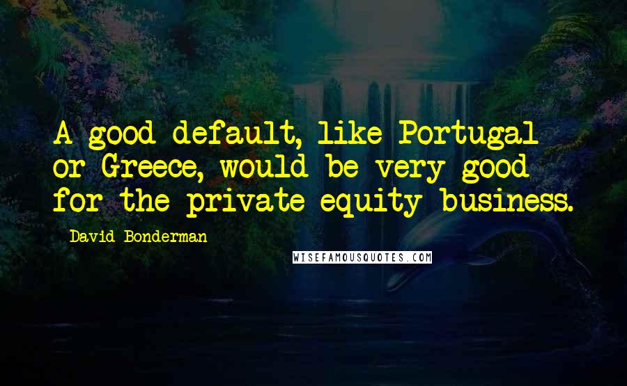 David Bonderman Quotes: A good default, like Portugal or Greece, would be very good for the private equity business.