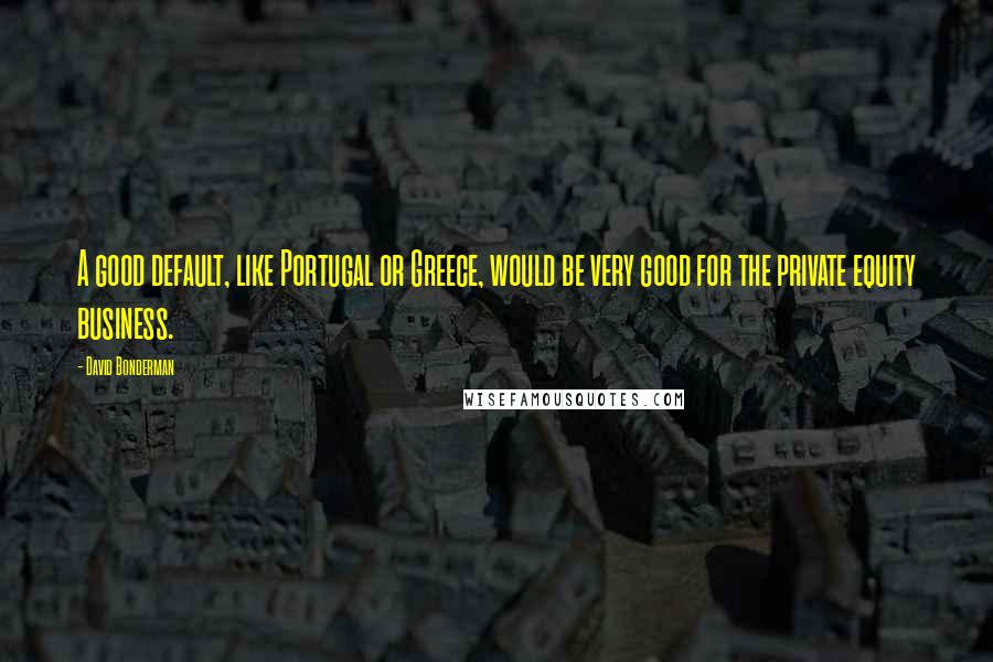 David Bonderman Quotes: A good default, like Portugal or Greece, would be very good for the private equity business.