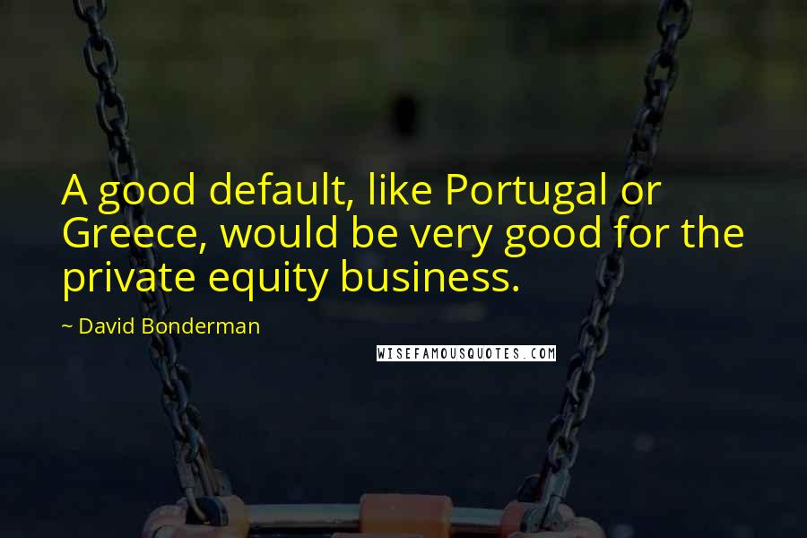David Bonderman Quotes: A good default, like Portugal or Greece, would be very good for the private equity business.