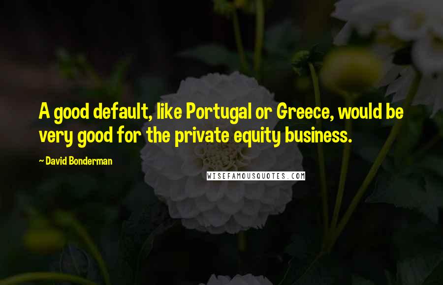 David Bonderman Quotes: A good default, like Portugal or Greece, would be very good for the private equity business.