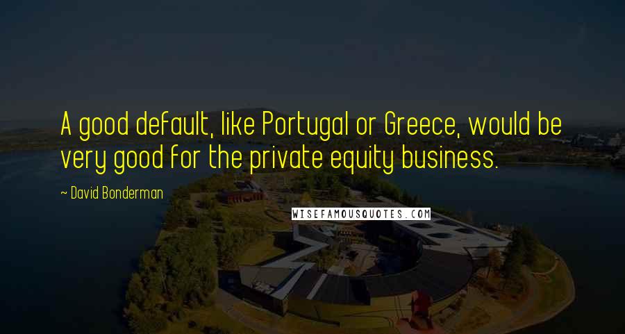 David Bonderman Quotes: A good default, like Portugal or Greece, would be very good for the private equity business.