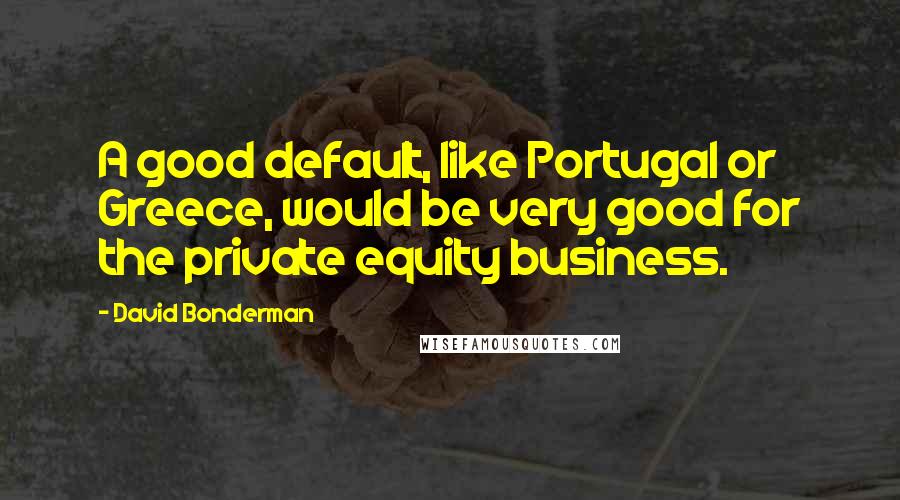 David Bonderman Quotes: A good default, like Portugal or Greece, would be very good for the private equity business.