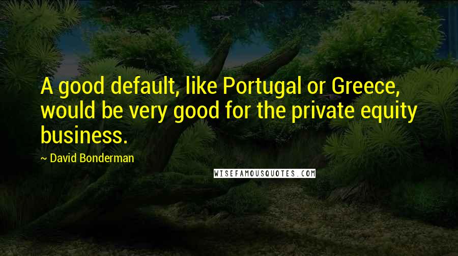 David Bonderman Quotes: A good default, like Portugal or Greece, would be very good for the private equity business.
