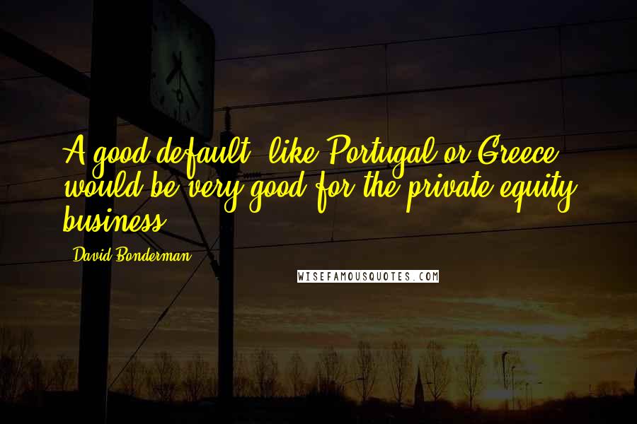 David Bonderman Quotes: A good default, like Portugal or Greece, would be very good for the private equity business.