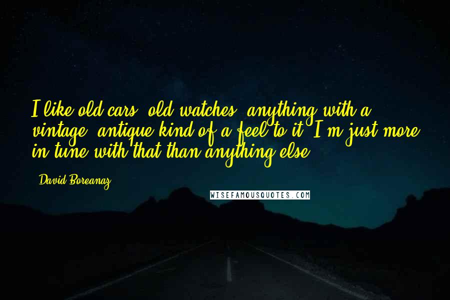 David Boreanaz Quotes: I like old cars, old watches, anything with a vintage, antique kind of a feel to it. I'm just more in tune with that than anything else.