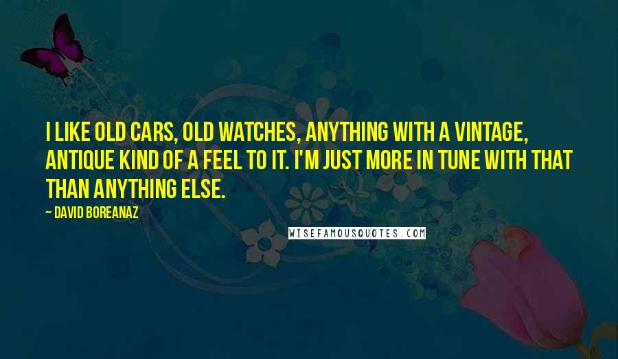 David Boreanaz Quotes: I like old cars, old watches, anything with a vintage, antique kind of a feel to it. I'm just more in tune with that than anything else.