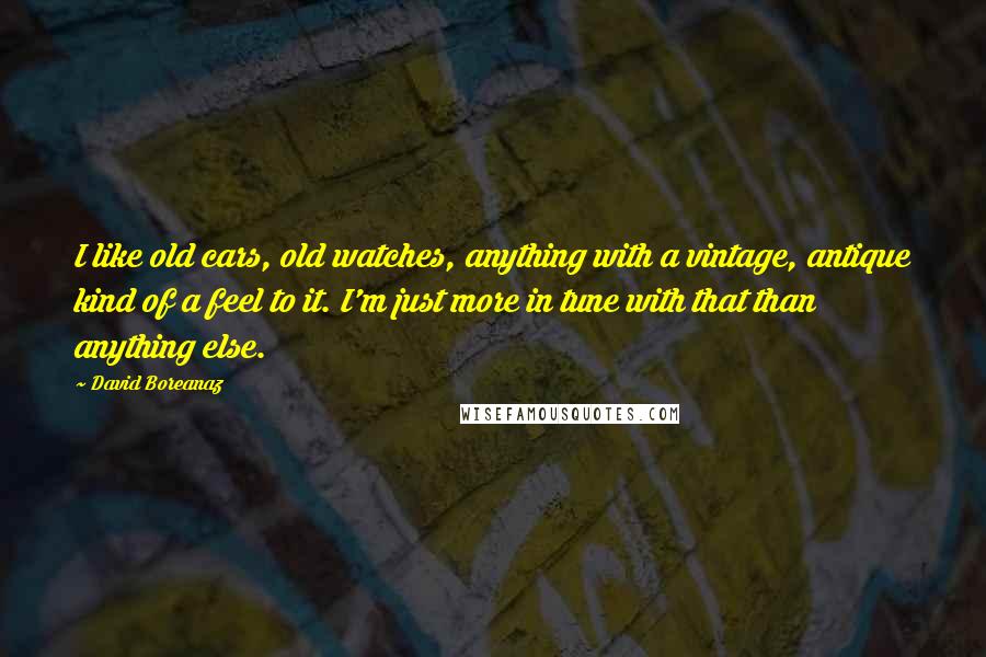 David Boreanaz Quotes: I like old cars, old watches, anything with a vintage, antique kind of a feel to it. I'm just more in tune with that than anything else.