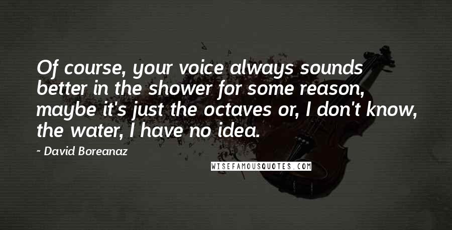 David Boreanaz Quotes: Of course, your voice always sounds better in the shower for some reason, maybe it's just the octaves or, I don't know, the water, I have no idea.