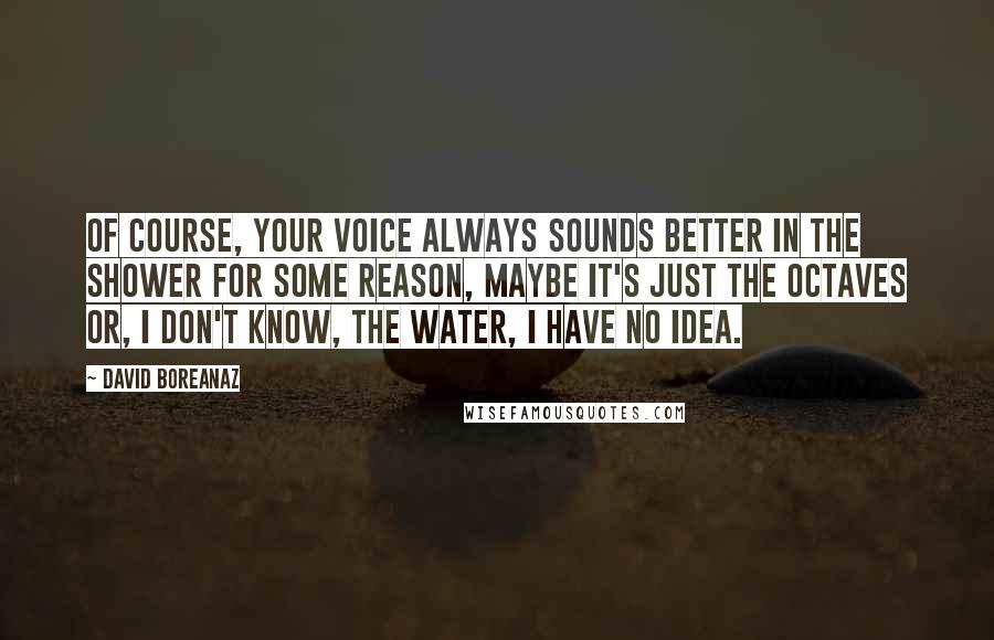 David Boreanaz Quotes: Of course, your voice always sounds better in the shower for some reason, maybe it's just the octaves or, I don't know, the water, I have no idea.