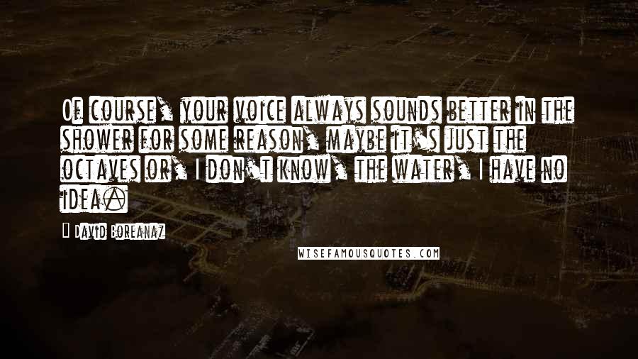 David Boreanaz Quotes: Of course, your voice always sounds better in the shower for some reason, maybe it's just the octaves or, I don't know, the water, I have no idea.