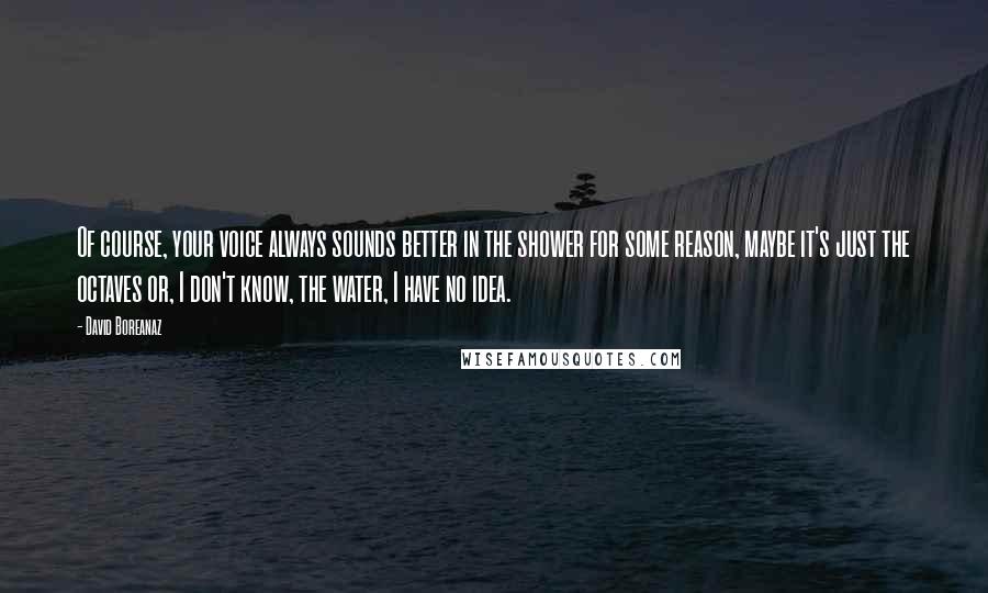 David Boreanaz Quotes: Of course, your voice always sounds better in the shower for some reason, maybe it's just the octaves or, I don't know, the water, I have no idea.