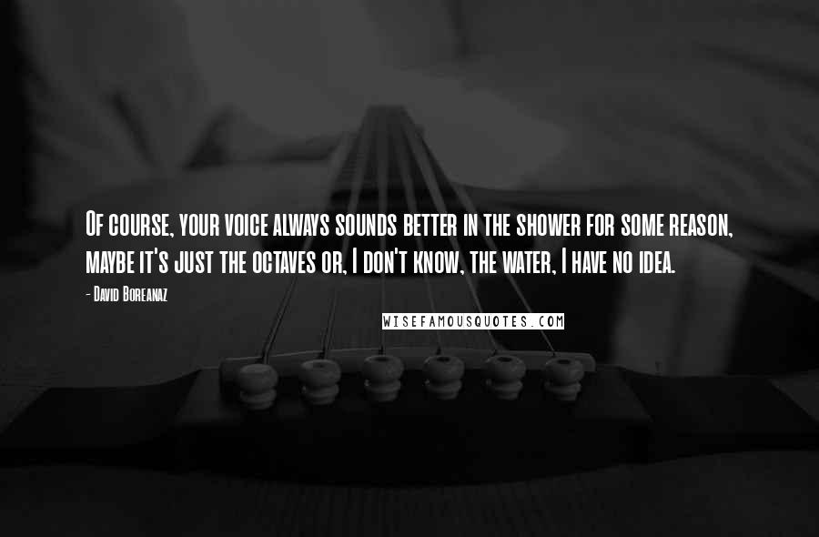 David Boreanaz Quotes: Of course, your voice always sounds better in the shower for some reason, maybe it's just the octaves or, I don't know, the water, I have no idea.