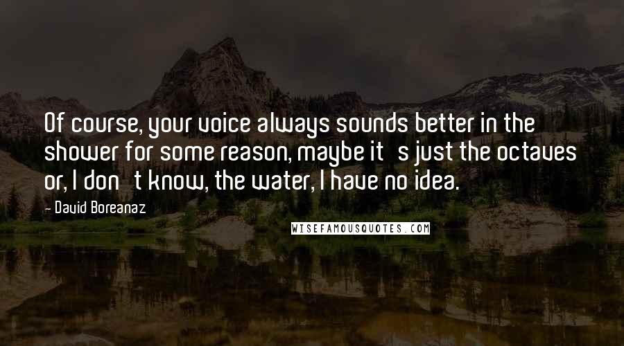 David Boreanaz Quotes: Of course, your voice always sounds better in the shower for some reason, maybe it's just the octaves or, I don't know, the water, I have no idea.
