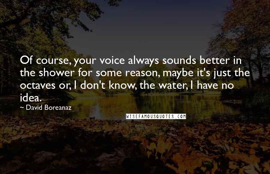 David Boreanaz Quotes: Of course, your voice always sounds better in the shower for some reason, maybe it's just the octaves or, I don't know, the water, I have no idea.