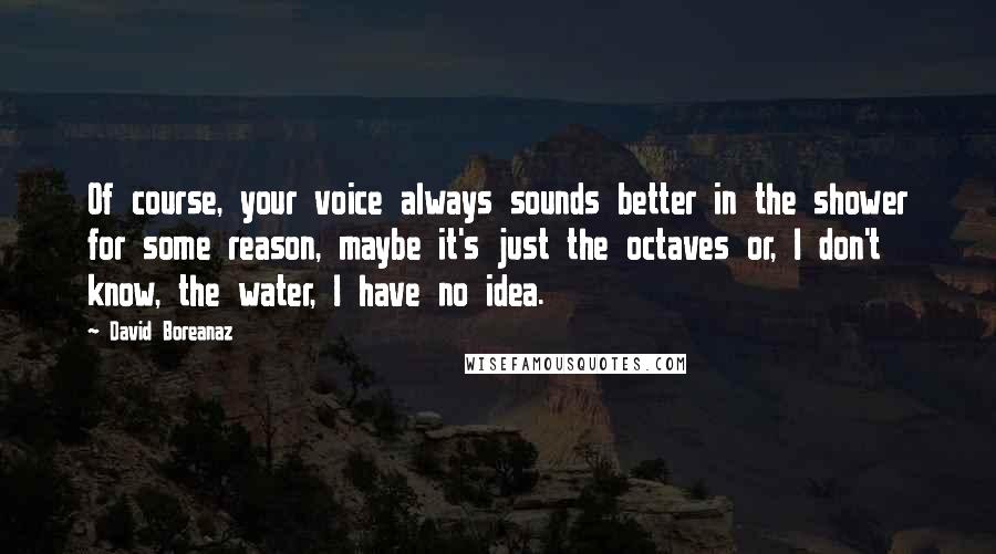 David Boreanaz Quotes: Of course, your voice always sounds better in the shower for some reason, maybe it's just the octaves or, I don't know, the water, I have no idea.