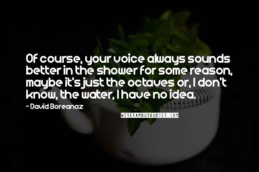 David Boreanaz Quotes: Of course, your voice always sounds better in the shower for some reason, maybe it's just the octaves or, I don't know, the water, I have no idea.