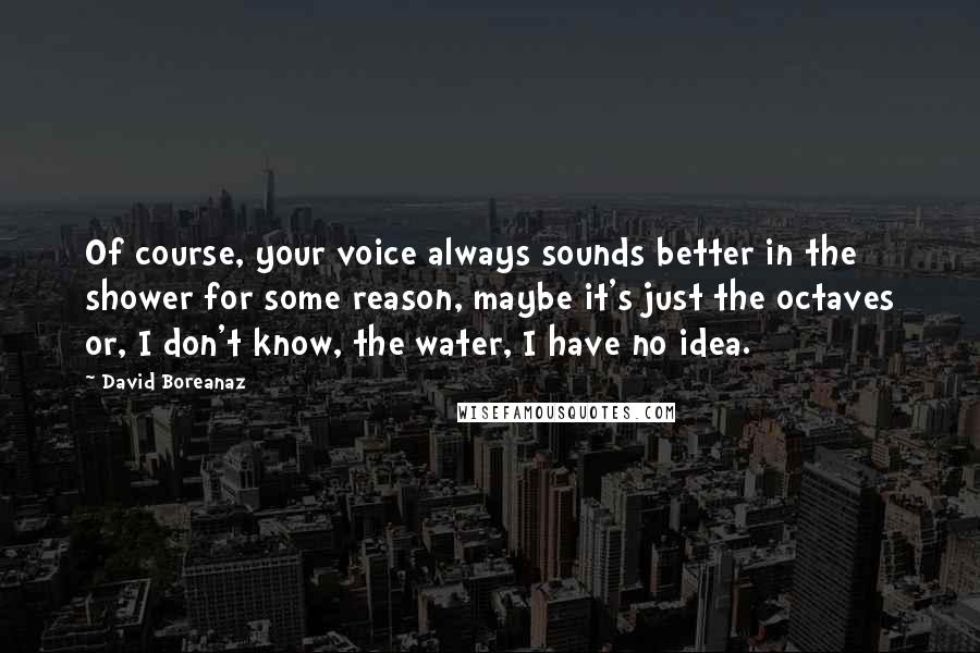 David Boreanaz Quotes: Of course, your voice always sounds better in the shower for some reason, maybe it's just the octaves or, I don't know, the water, I have no idea.