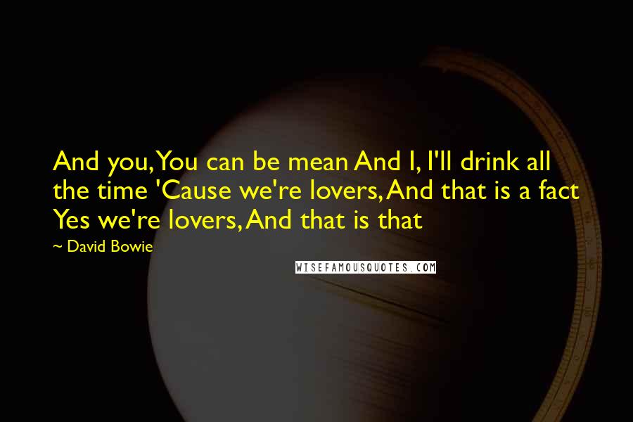 David Bowie Quotes: And you, You can be mean And I, I'll drink all the time 'Cause we're lovers, And that is a fact Yes we're lovers, And that is that